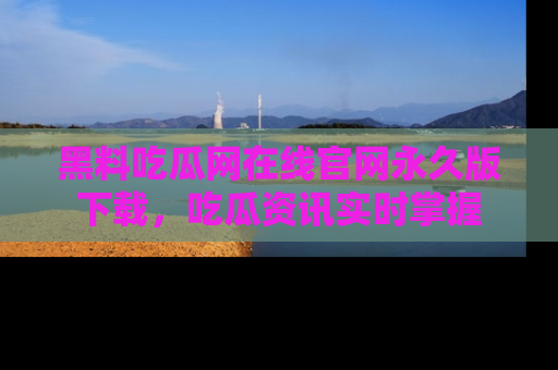 黑料吃瓜网在线官网永久版下载，吃瓜资讯实时掌握