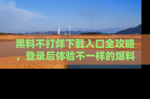 黑料不打烊下载入口全攻略，登录后体验不一样的爆料乐趣！