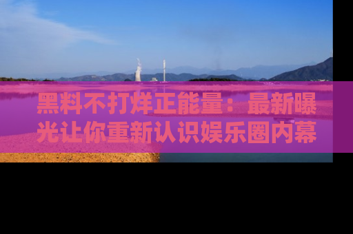 黑料不打烊正能量：最新曝光让你重新认识娱乐圈内幕！