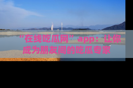 “在线吃瓜网”app：让你成为朋友间的吃瓜专家