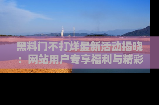 黑料门不打烊最新活动揭晓:网站用户专享福利与精彩内容抢先看