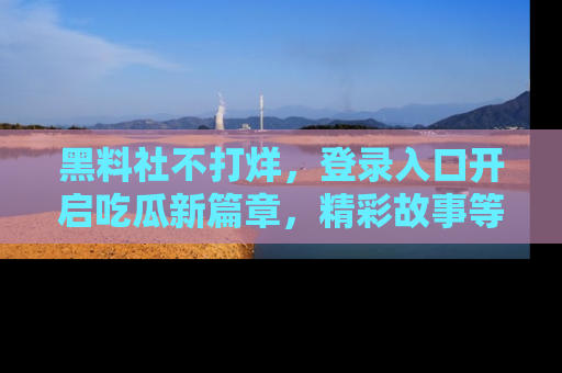 黑料社不打烊，登录入口开启吃瓜新篇章，精彩故事等你来发现！