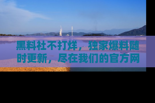 黑料社不打烊，独家爆料随时更新，尽在我们的官方网站网址！