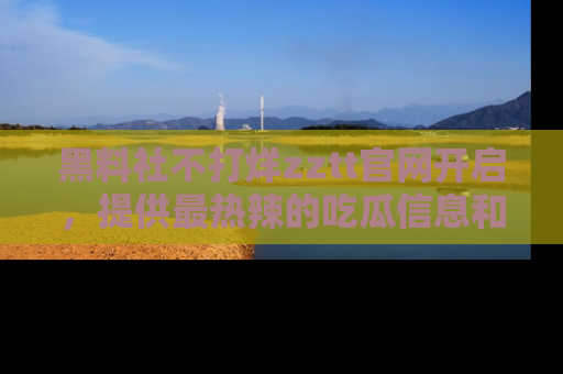黑料社不打烊zztt官网开启，提供最热辣的吃瓜信息和黑料分享！