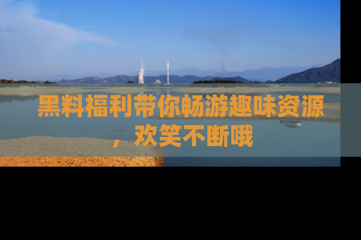 黑料福利带你畅游趣味资源，欢笑不断哦