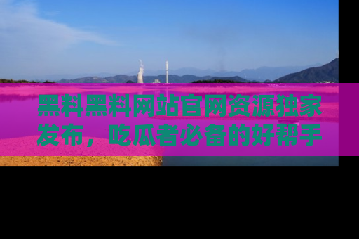 黑料黑料网站官网资源独家发布，吃瓜者必备的好帮手