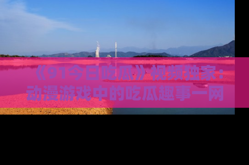 《91今日吃瓜》视频独家：动漫游戏中的吃瓜趣事一网打尽！