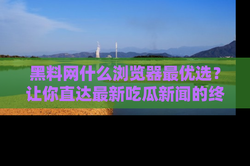 黑料网什么浏览器最优选？让你直达最新吃瓜新闻的终极指南！