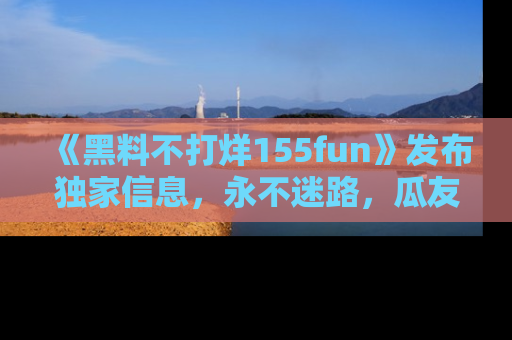《黑料不打烊155fun》发布独家信息，永不迷路，瓜友们的最佳选择！
