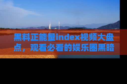 黑料正能量index视频大盘点，观看必看的娱乐圈黑暗与光明！