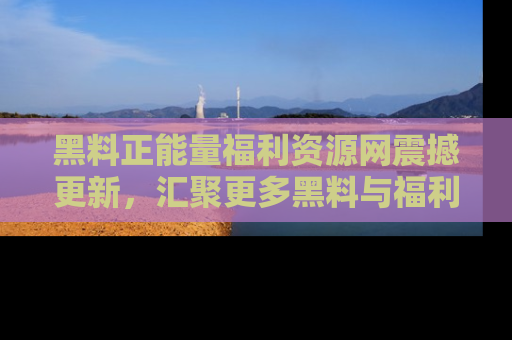黑料正能量福利资源网震撼更新，汇聚更多黑料与福利！
