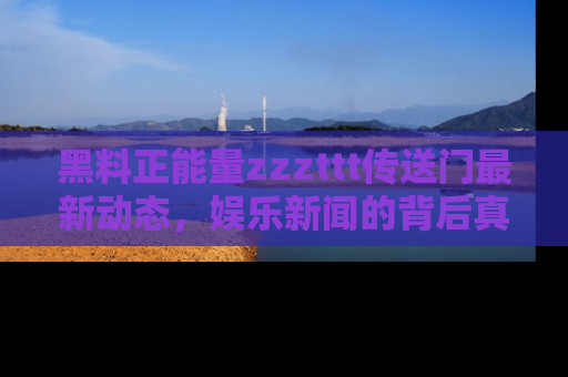 黑料正能量zzzttt传送门最新动态，娱乐新闻的背后真相尽在此处！