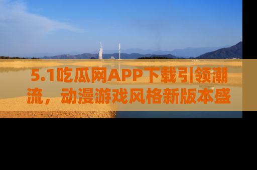 5.1吃瓜网APP下载引领潮流，动漫游戏风格新版本盛情发布！