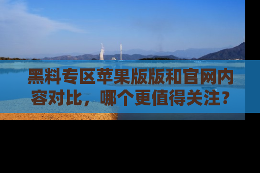 黑料专区苹果版版和官网内容对比，哪个更值得关注？