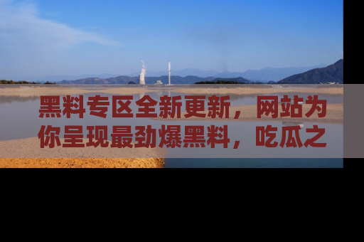 黑料专区全新更新，网站为你呈现最劲爆黑料，吃瓜之旅从这里开始！
