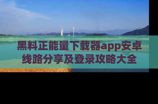 黑料正能量下载器app安卓线路分享及登录攻略大全