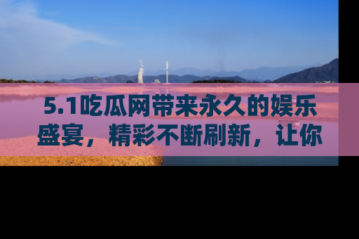 5.1吃瓜网带来永久的娱乐盛宴，精彩不断刷新，让你乐在其中