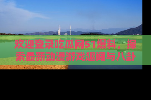 欢迎登录吃瓜网51爆料，探索最新动漫游戏趣闻与八卦！