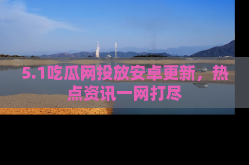 5.1吃瓜网投放安卓更新，热点资讯一网打尽
