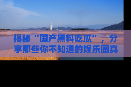 揭秘“国产黑料吃瓜”，分享那些你不知道的娱乐圈真实内幕！