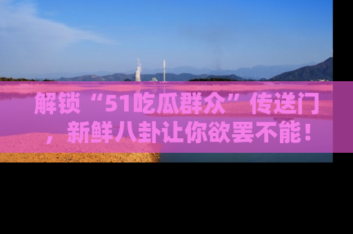 解锁“51吃瓜群众”传送门，新鲜八卦让你欲罢不能！