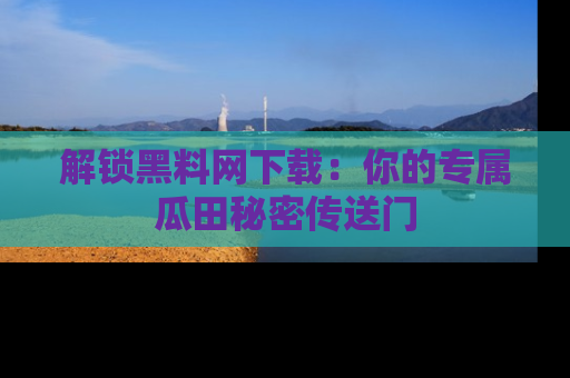 解锁黑料网下载：你的专属瓜田秘密传送门