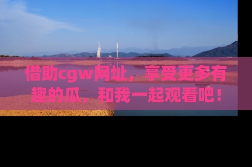 借助cgw网址，享受更多有趣的瓜，和我一起观看吧！