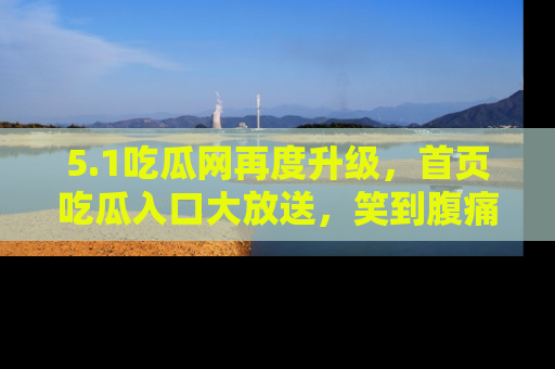 5.1吃瓜网再度升级，首页吃瓜入口大放送，笑到腹痛的秘密等你来！