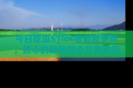 今日吃瓜51ios版最新更新，热心的朝阳群众又有新瓜要分享啦！