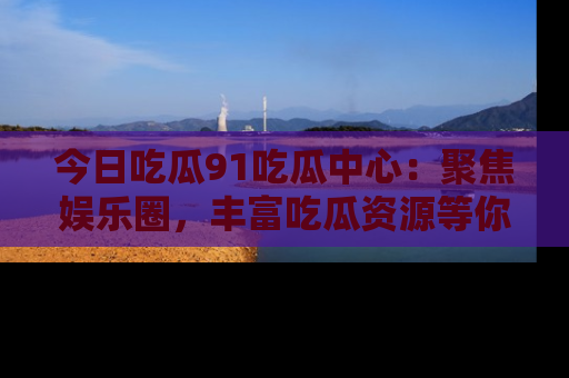 今日吃瓜91吃瓜中心：聚焦娱乐圈，丰富吃瓜资源等你解锁