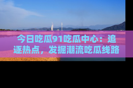 今日吃瓜91吃瓜中心：追逐热点，发掘潮流吃瓜线路！