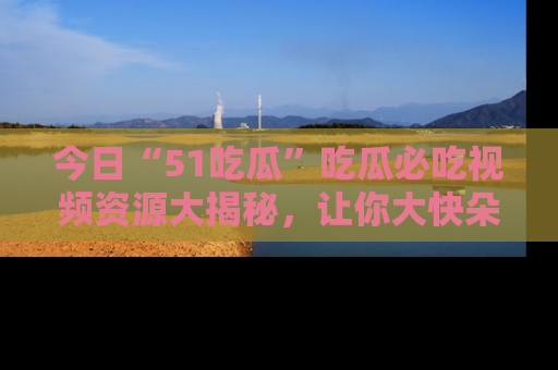 今日“51吃瓜”吃瓜必吃视频资源大揭秘，让你大快朵颐不停口！