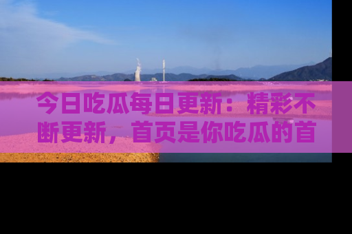 今日吃瓜每日更新：精彩不断更新，首页是你吃瓜的首选！