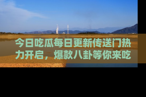 今日吃瓜每日更新传送门热力开启，爆款八卦等你来吃瓜