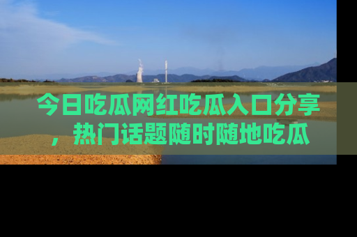 今日吃瓜网红吃瓜入口分享，热门话题随时随地吃瓜