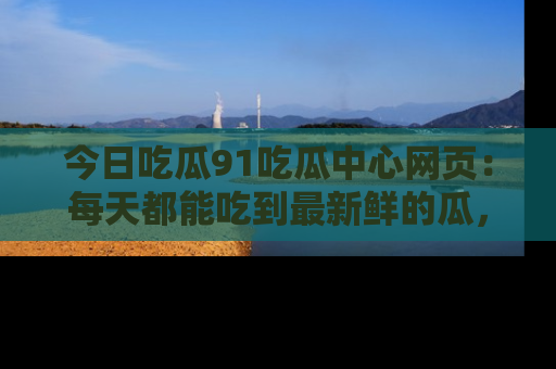 今日吃瓜91吃瓜中心网页：每天都能吃到最新鲜的瓜，八卦互动精彩无限！