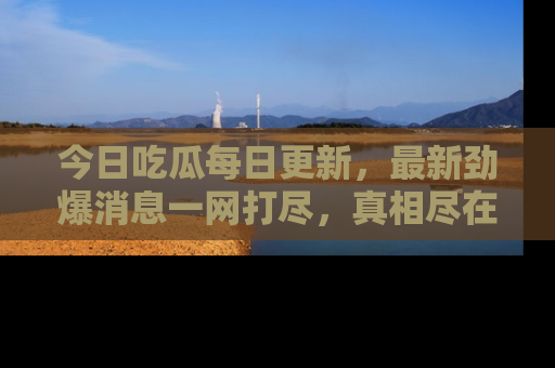今日吃瓜每日更新，最新劲爆消息一网打尽，真相尽在其中！