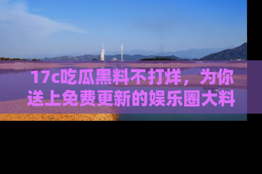 17c吃瓜黑料不打烊，为你送上免费更新的娱乐圈大料！