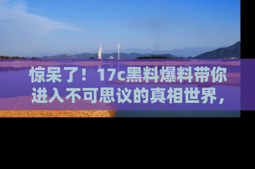 惊呆了！17c黑料爆料带你进入不可思议的真相世界，赶快看链接！