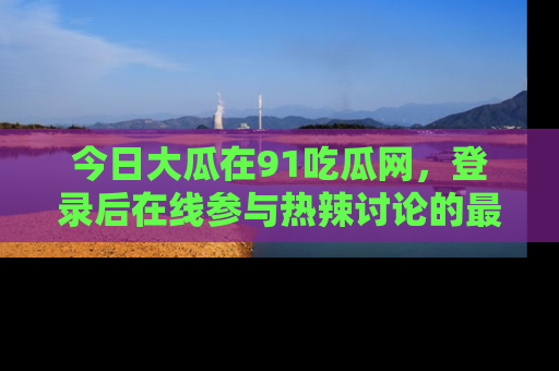 今日大瓜在91吃瓜网，登录后在线参与热辣讨论的最佳去处！