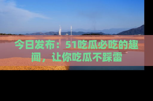 今日发布：51吃瓜必吃的趣闻，让你吃瓜不踩雷