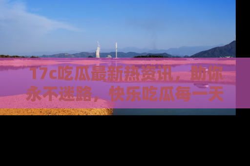 17c吃瓜最新热资讯,助你永不迷路,快乐吃瓜每一天!