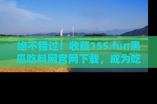 绝不错过！收藏155.fun黑瓜吃料网官网下载，成为吃瓜达人！