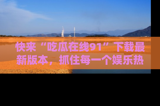 快来“吃瓜在线91”下载最新版本，抓住每一个娱乐热点的精彩瞬间！