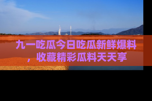 九一吃瓜今日吃瓜新鲜爆料，收藏精彩瓜料天天享