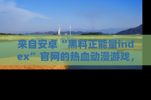 来自安卓“黑料正能量index”官网的热血动漫游戏,聚焦黑料与正能量的精彩时刻