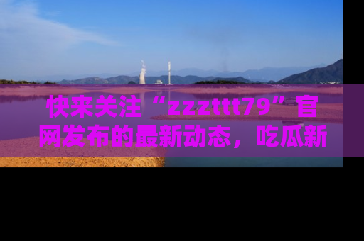 快来关注“zzzttt79”官网发布的最新动态，吃瓜新闻一手掌握，精彩不停！