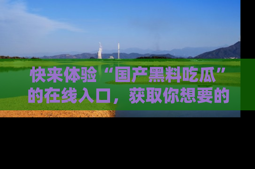 快来体验“国产黑料吃瓜”的在线入口，获取你想要的所有独家黑料！