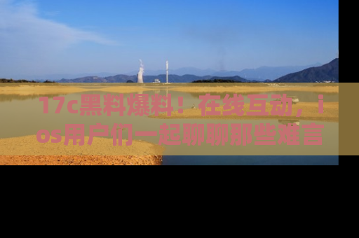 17c黑料爆料!在线互动,ios用户们一起聊聊那些难言之隐吧!