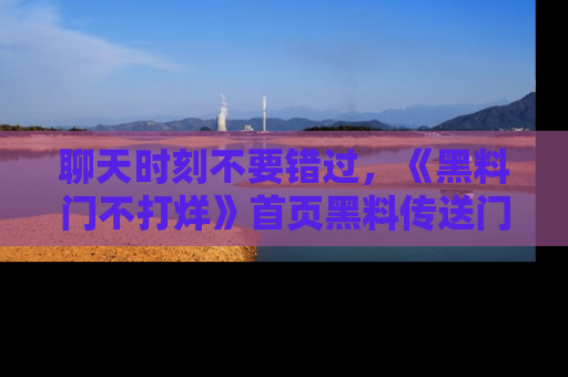 聊天时刻不要错过,《黑料门不打烊》首页黑料传送门一键带你进入奇妙世界!